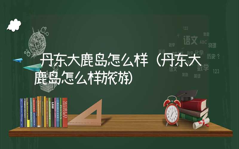 丹东大鹿岛怎么样（丹东大鹿岛怎么样旅游）
