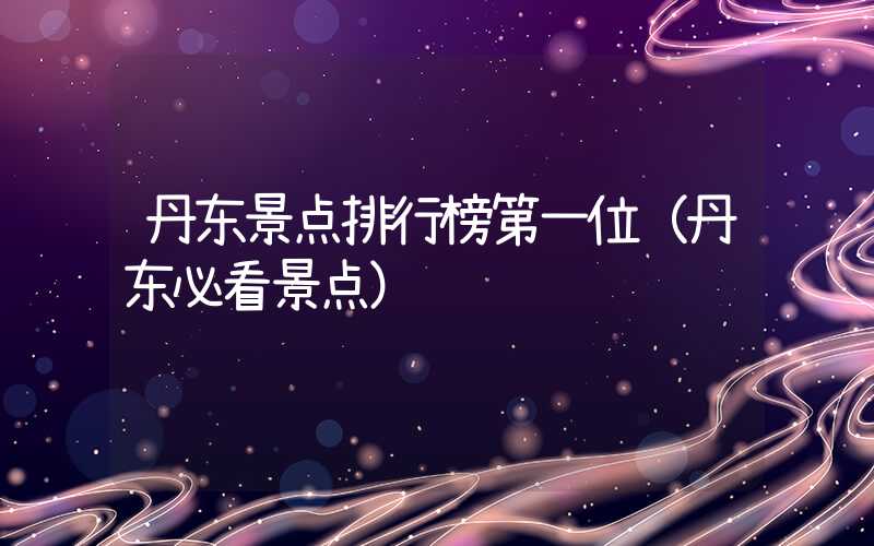 丹东景点排行榜第一位(丹东必看景点)