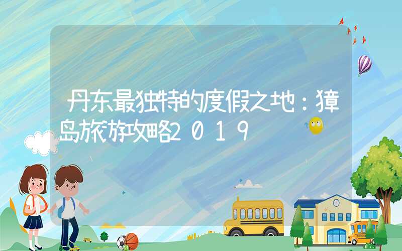 丹东最独特的度假之地：獐岛旅游攻略2019