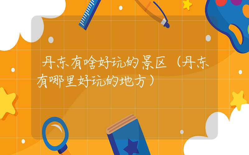 丹东有啥好玩的景区（丹东有哪里好玩的地方）