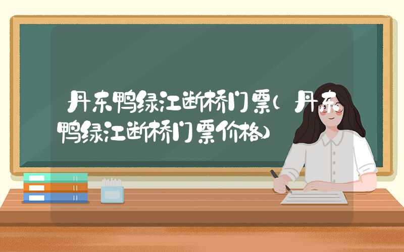 丹东鸭绿江断桥门票（丹东鸭绿江断桥门票价格）