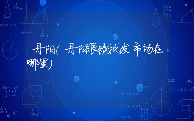 丹阳(丹阳眼镜批发市场在哪里)