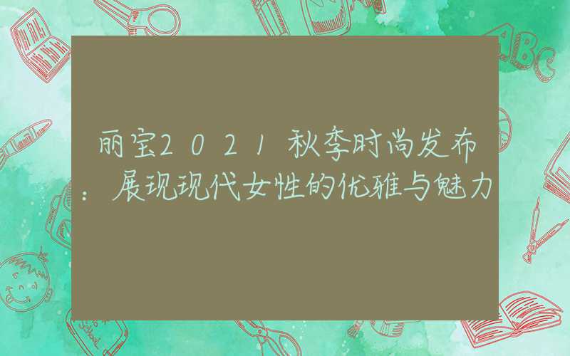 丽宝2021秋季时尚发布：展现现代女性的优雅与魅力
