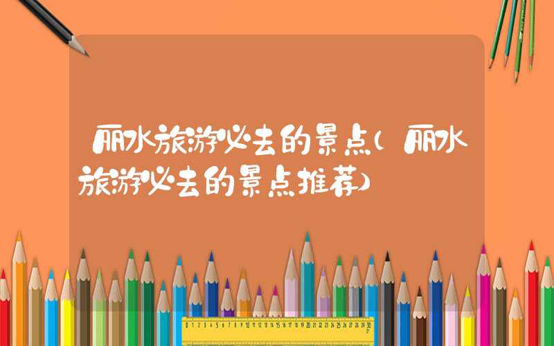 丽水旅游必去的景点(丽水旅游必去的景点推荐)