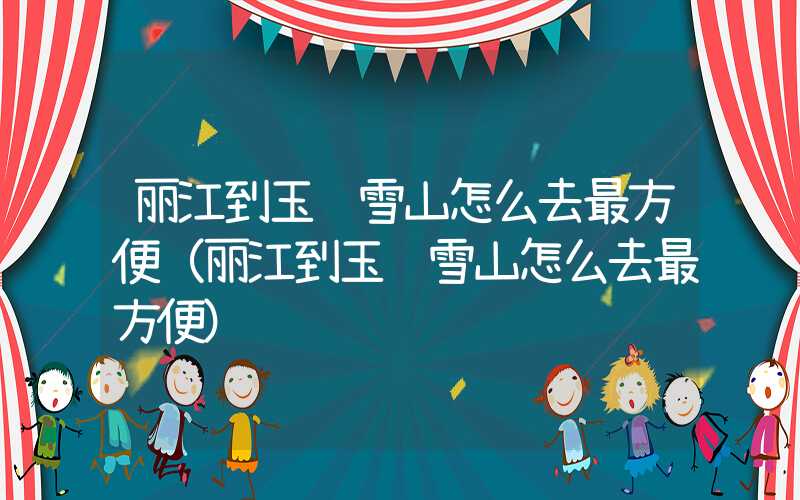丽江到玉龙雪山怎么去最方便（丽江到玉龙雪山怎么去最方便）