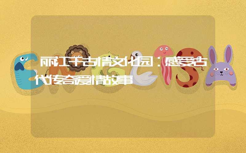 丽江千古情文化园：感受古代传奇爱情故事
