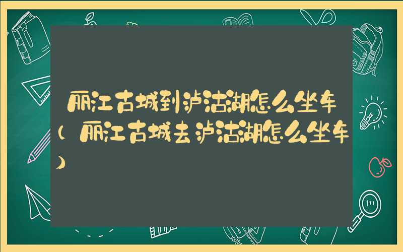 丽江古城到泸沽湖怎么坐车（丽江古城去泸沽湖怎么坐车）