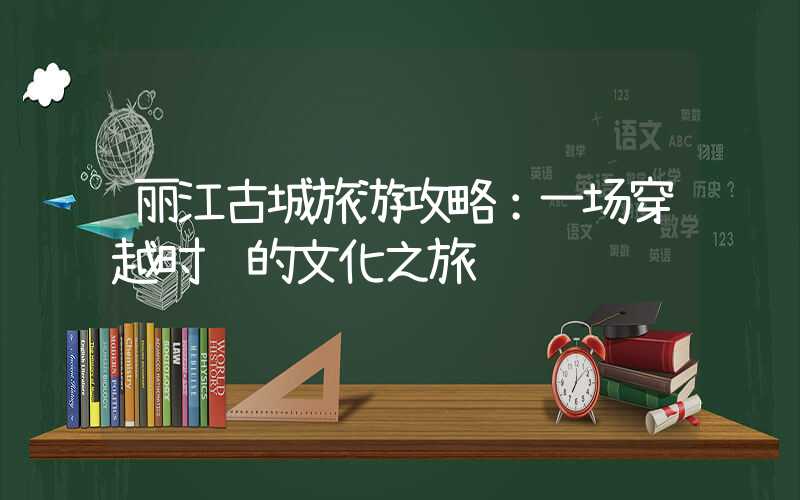 丽江古城旅游攻略：一场穿越时间的文化之旅