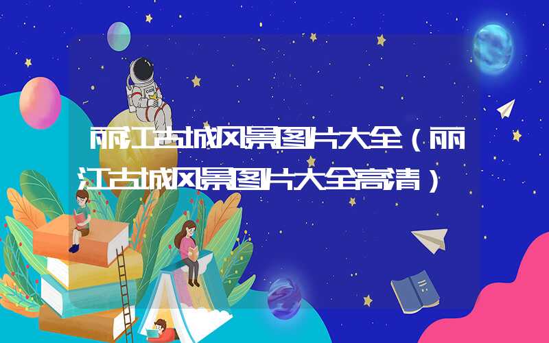 丽江古城风景图片大全（丽江古城风景图片大全高清）