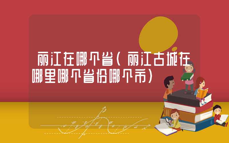 丽江在哪个省（丽江古城在哪里哪个省份哪个市）