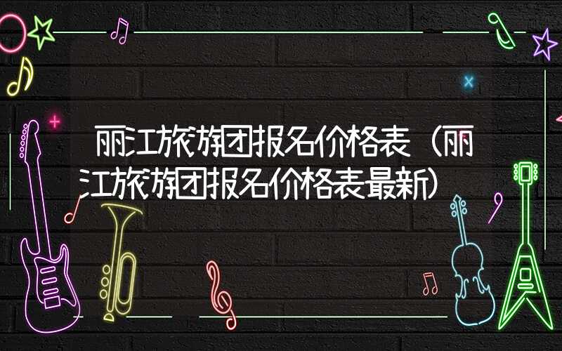 丽江旅游团报名价格表（丽江旅游团报名价格表最新）