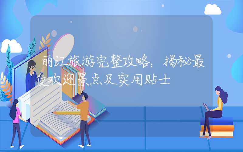 丽江旅游完整攻略：揭秘最受欢迎景点及实用贴士