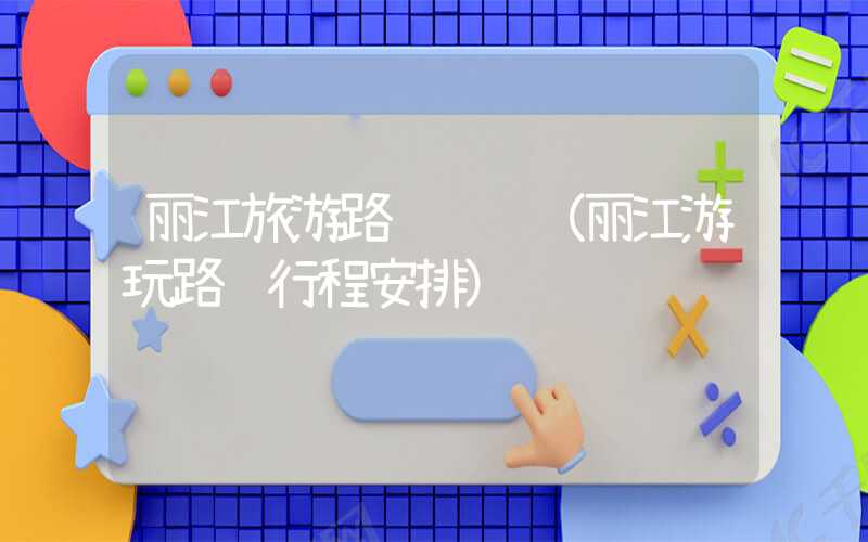 丽江旅游路线设计（丽江游玩路线行程安排）