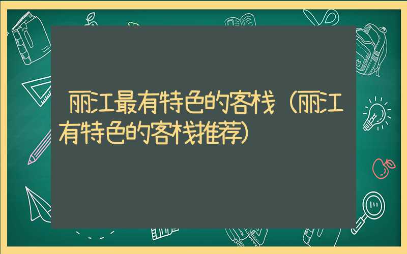 丽江最有特色的客栈（丽江有特色的客栈推荐）