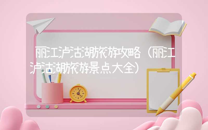丽江泸沽湖旅游攻略（丽江泸沽湖旅游景点大全）