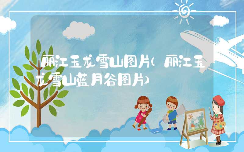 丽江玉龙雪山图片（丽江玉龙雪山蓝月谷图片）