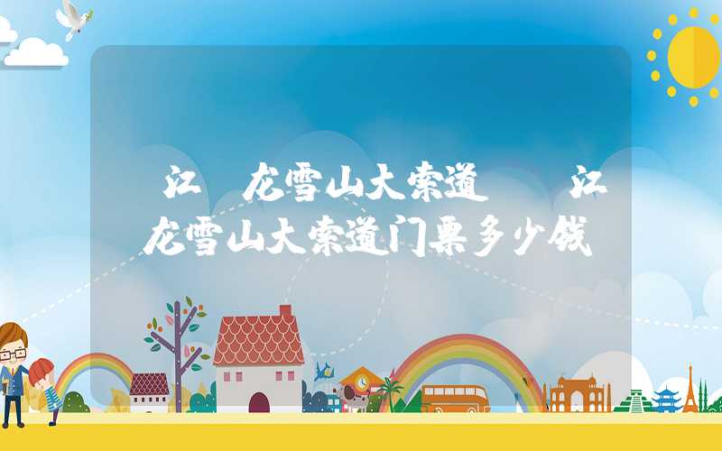 丽江玉龙雪山大索道（丽江玉龙雪山大索道门票多少钱）