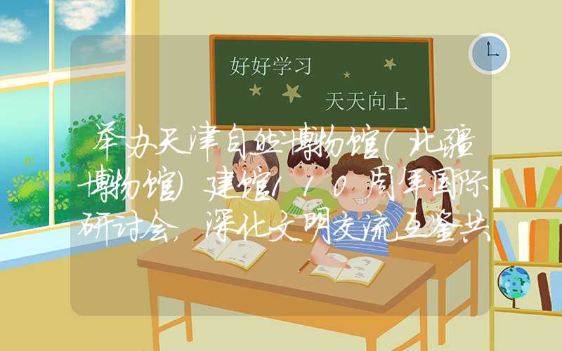 举办天津自然博物馆（北疆博物馆）建馆110周年国际研讨会，深化文明交流互鉴共存之路。