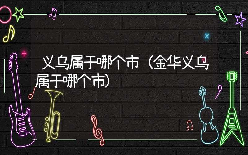 义乌属于哪个市(金华义乌属于哪个市)