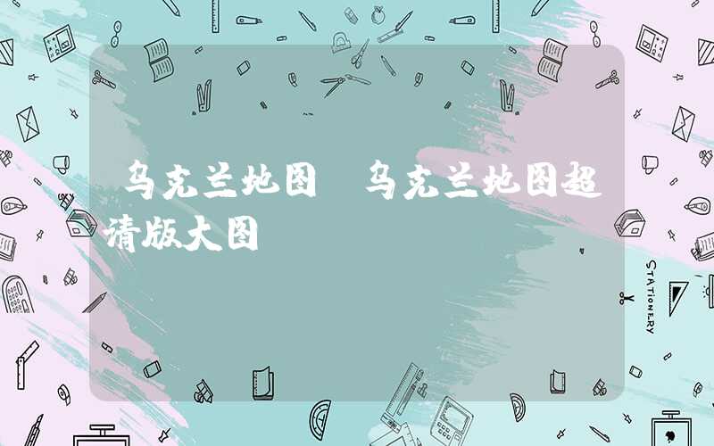 乌克兰地图（乌克兰地图超清版大图）