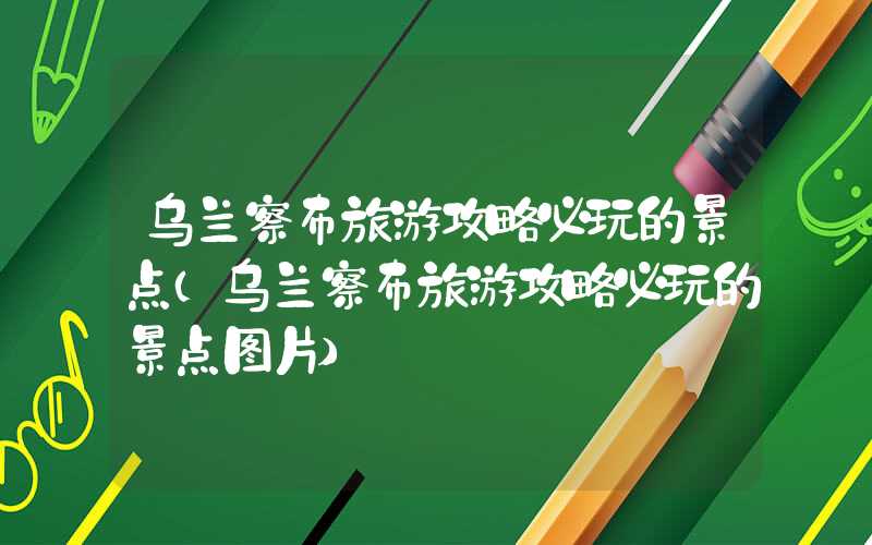 乌兰察布旅游攻略必玩的景点（乌兰察布旅游攻略必玩的景点图片）