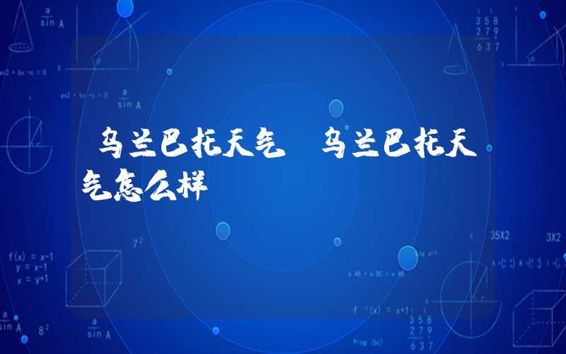 乌兰巴托天气（乌兰巴托天气怎么样）