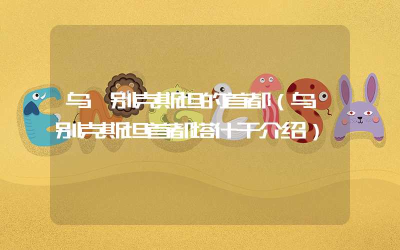 乌兹别克斯坦的首都（乌兹别克斯坦首都塔什干介绍）