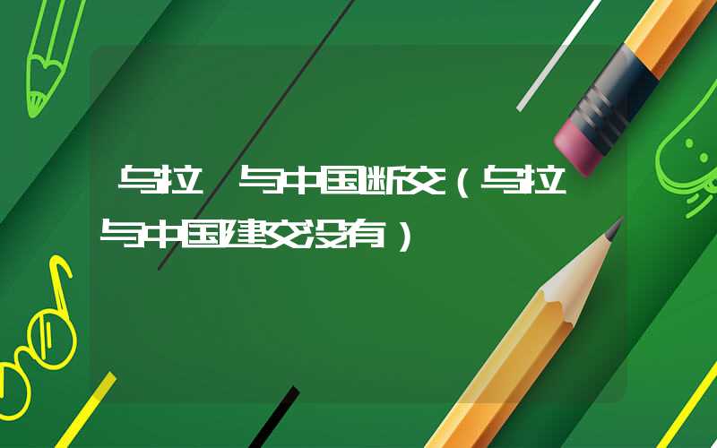 乌拉圭与中国断交（乌拉圭与中国建交没有）