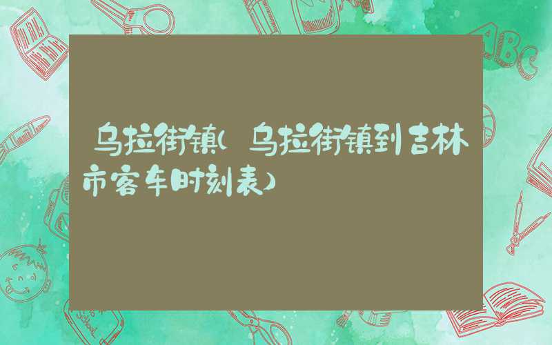 乌拉街镇（乌拉街镇到吉林市客车时刻表）