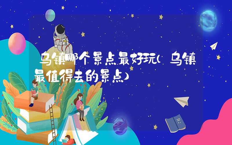 乌镇哪个景点最好玩（乌镇最值得去的景点）