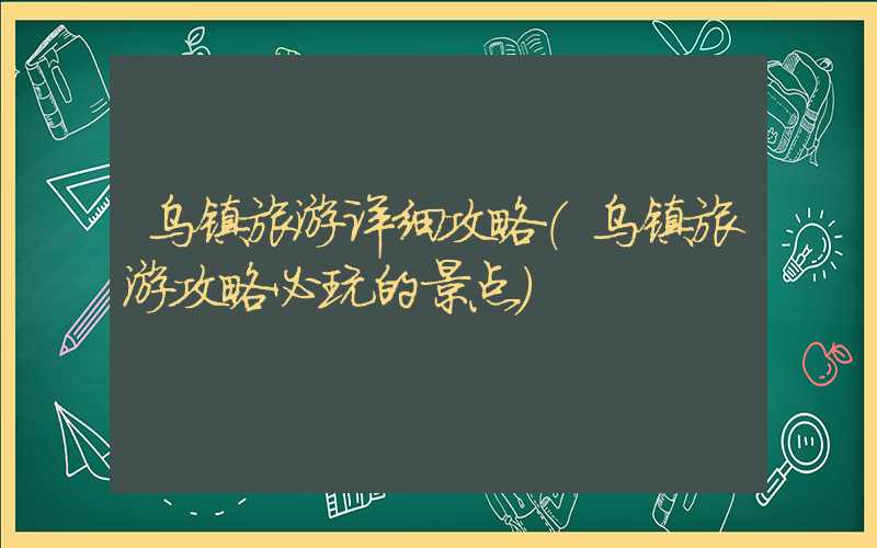 乌镇旅游详细攻略（乌镇旅游攻略必玩的景点）