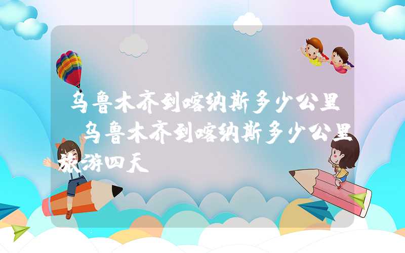 乌鲁木齐到喀纳斯多少公里(乌鲁木齐到喀纳斯多少公里旅游四天)