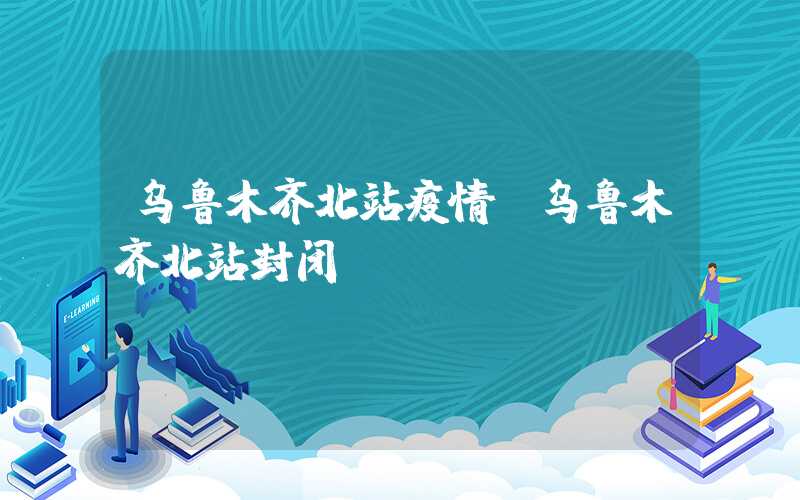 乌鲁木齐北站疫情(乌鲁木齐北站封闭)