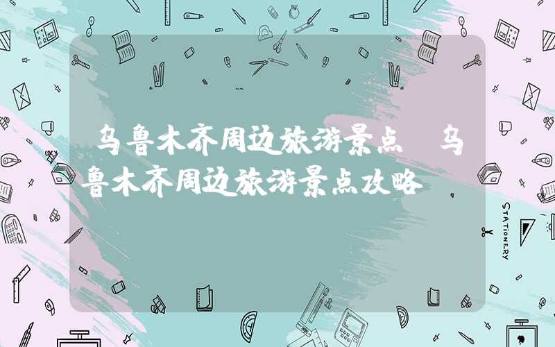 乌鲁木齐周边旅游景点（乌鲁木齐周边旅游景点攻略）