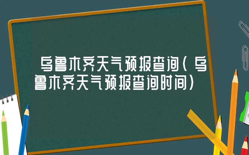 乌鲁木齐天气预报查询（乌鲁木齐天气预报查询时间）