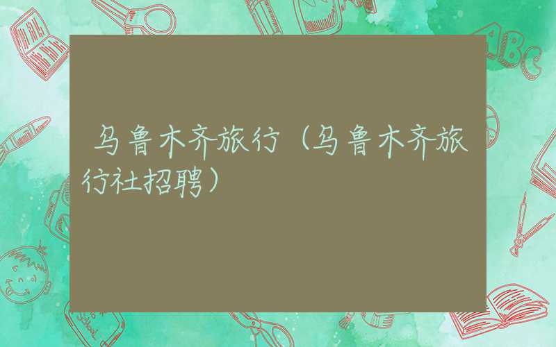 乌鲁木齐旅行（乌鲁木齐旅行社招聘）
