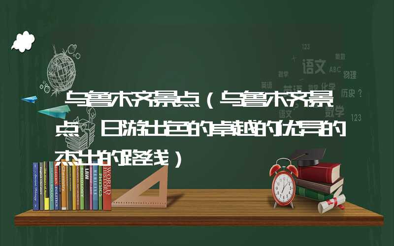 乌鲁木齐景点（乌鲁木齐景点一日游出色的卓越的优异的杰出的路线）