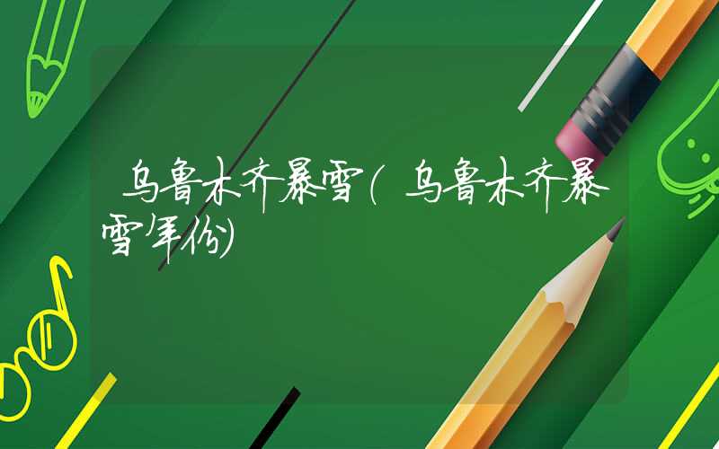 乌鲁木齐暴雪（乌鲁木齐暴雪年份）