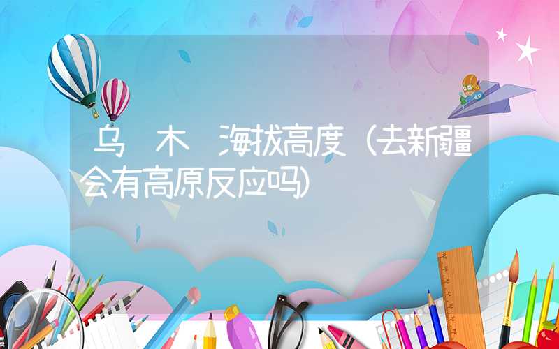 乌鲁木齐海拔高度（去新疆会有高原反应吗）