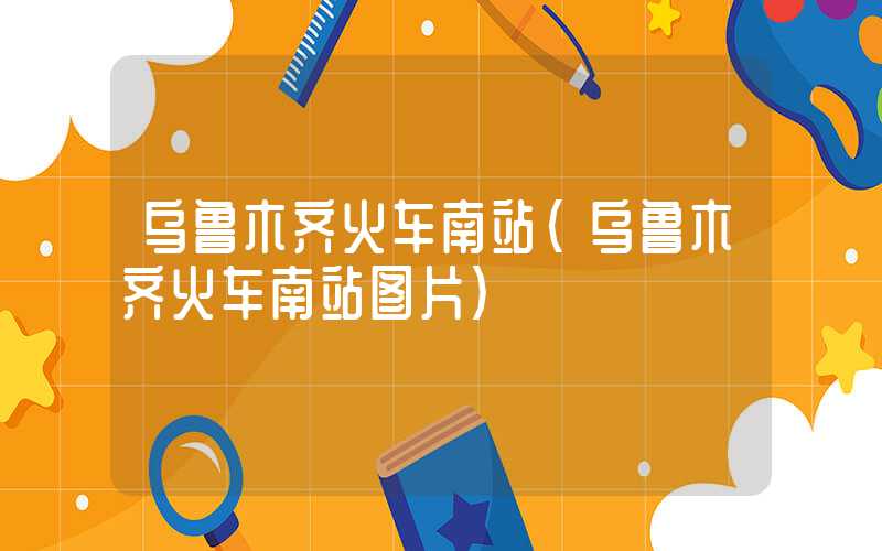 乌鲁木齐火车南站（乌鲁木齐火车南站图片）