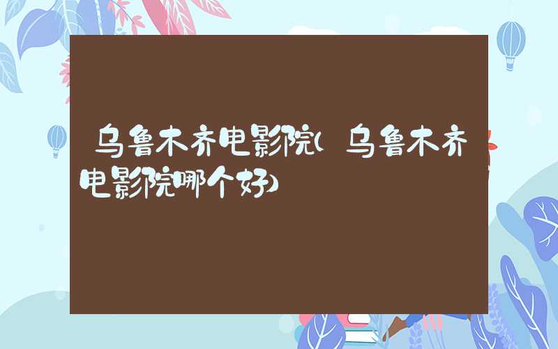 乌鲁木齐电影院（乌鲁木齐电影院哪个好）