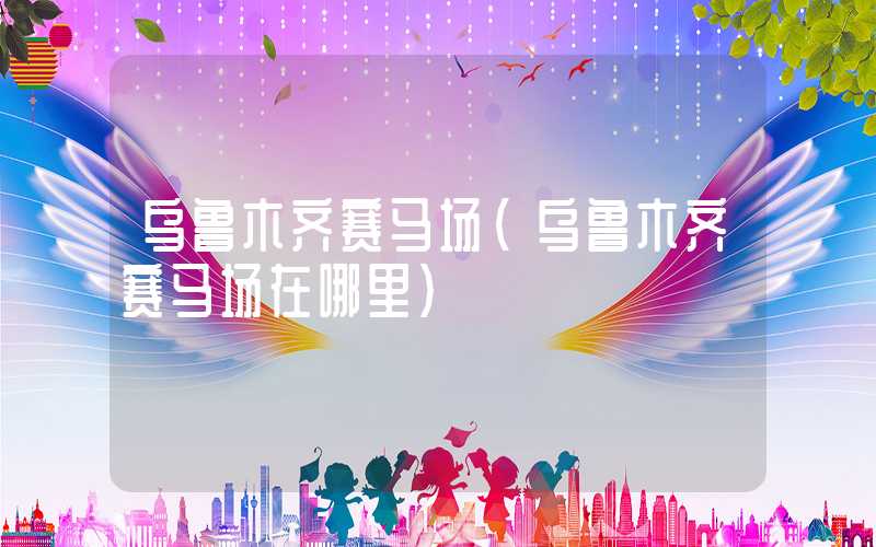 乌鲁木齐赛马场（乌鲁木齐赛马场在哪里）