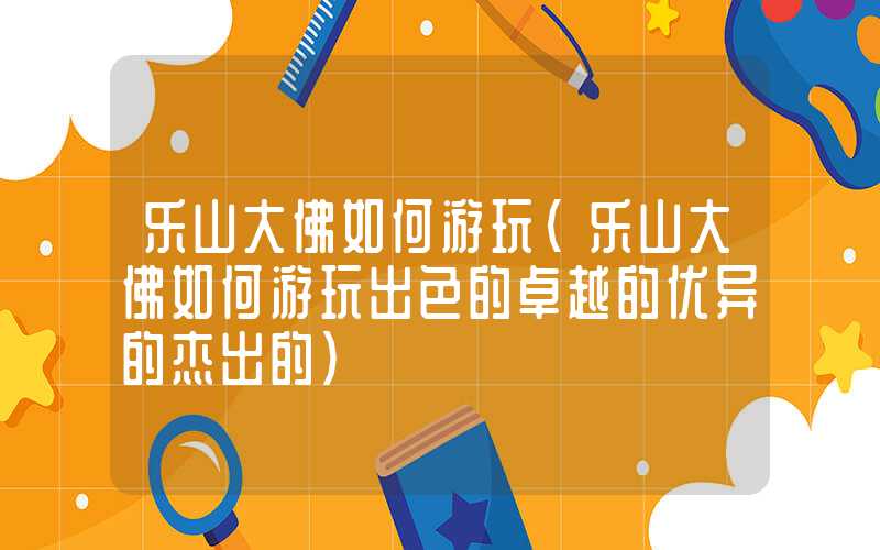 乐山大佛如何游玩（乐山大佛如何游玩出色的卓越的优异的杰出的）