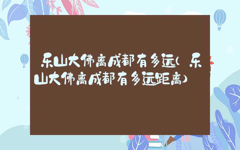 乐山大佛离成都有多远（乐山大佛离成都有多远距离）