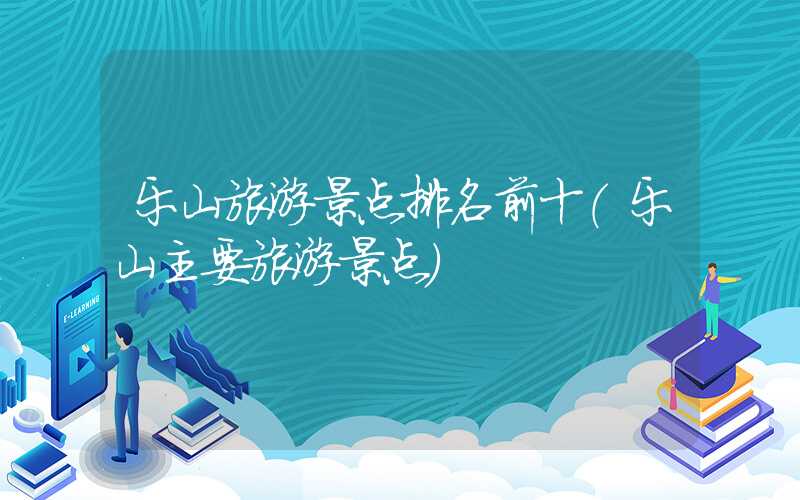 乐山旅游景点排名前十(乐山主要旅游景点)
