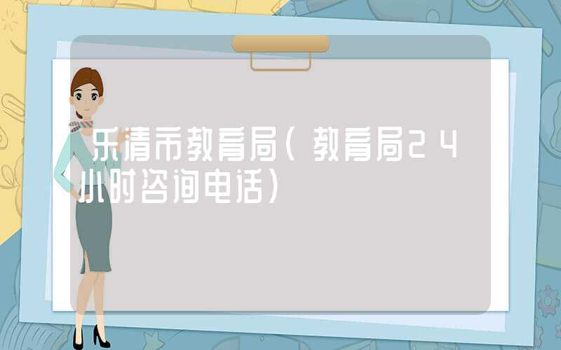 乐清市教育局（教育局24小时咨询电话）
