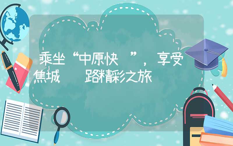 乘坐“中原快车”,享受郑焦城际铁路精彩之旅