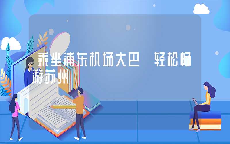 乘坐浦东机场大巴 轻松畅游苏州