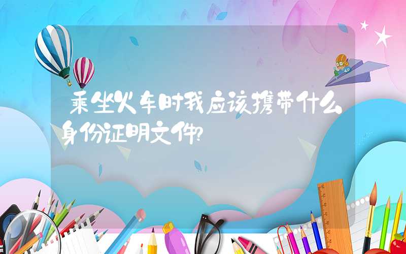 乘坐火车时我应该携带什么身份证明文件?