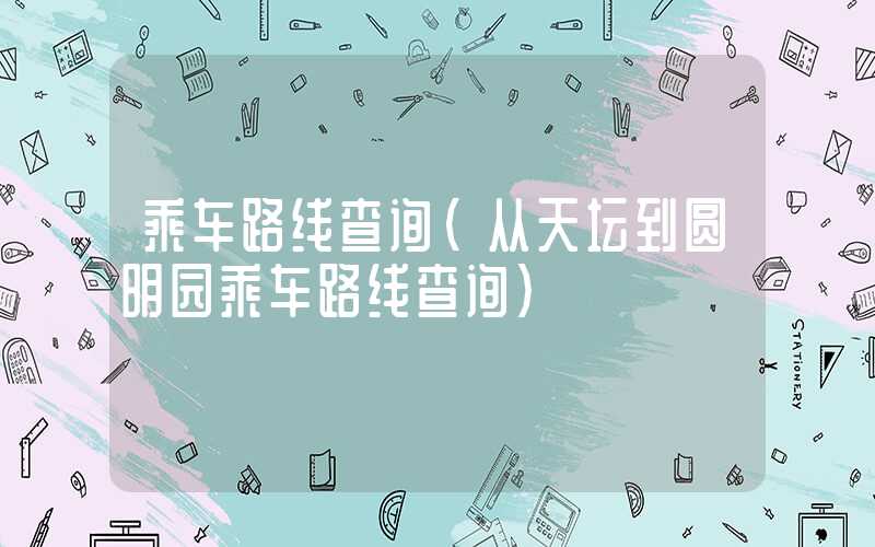 乘车路线查询（从天坛到圆明园乘车路线查询）